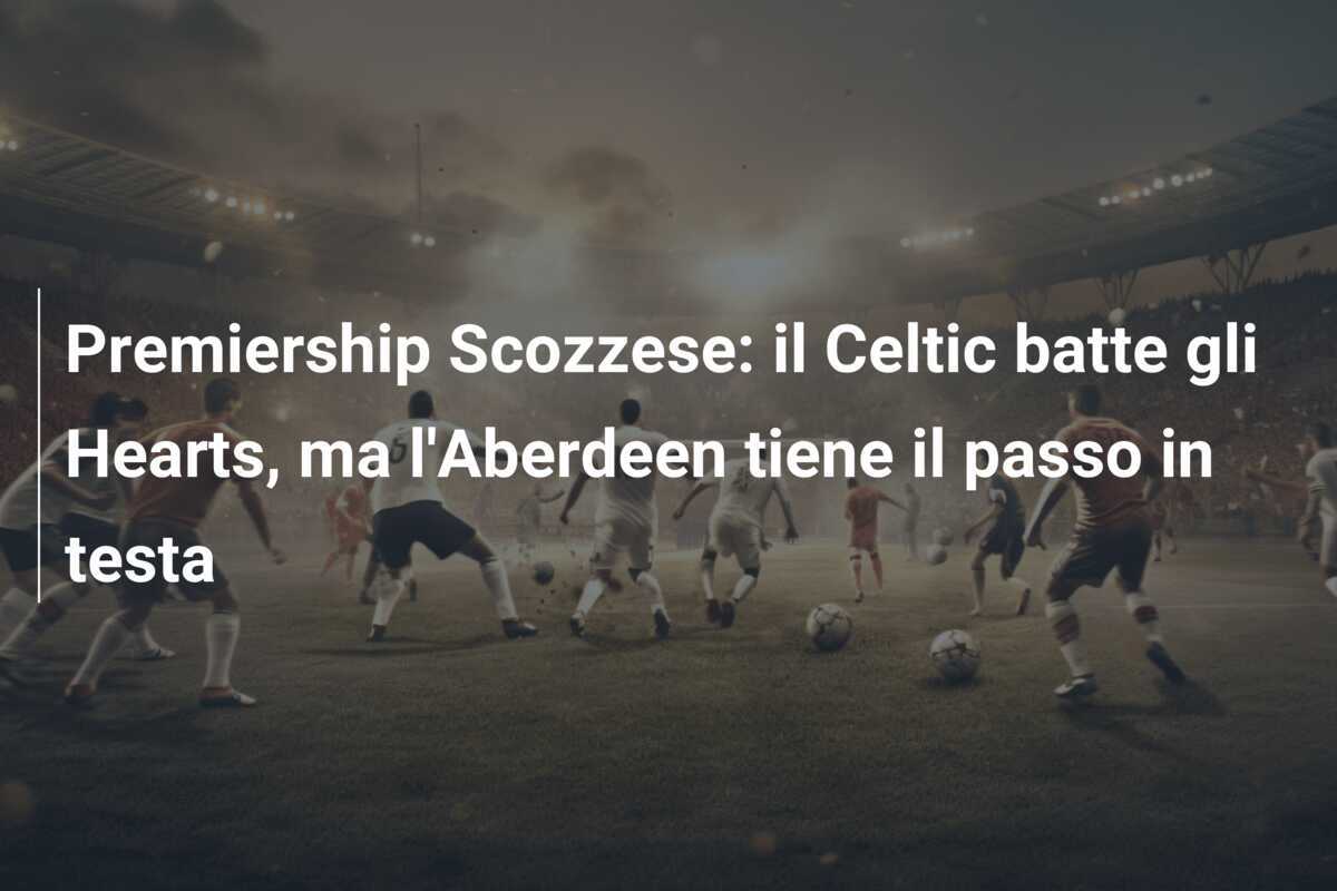 Premiership Scozzese: il Celtic batte gli Hearts, ma l'Aberdeen tiene il passo in testa