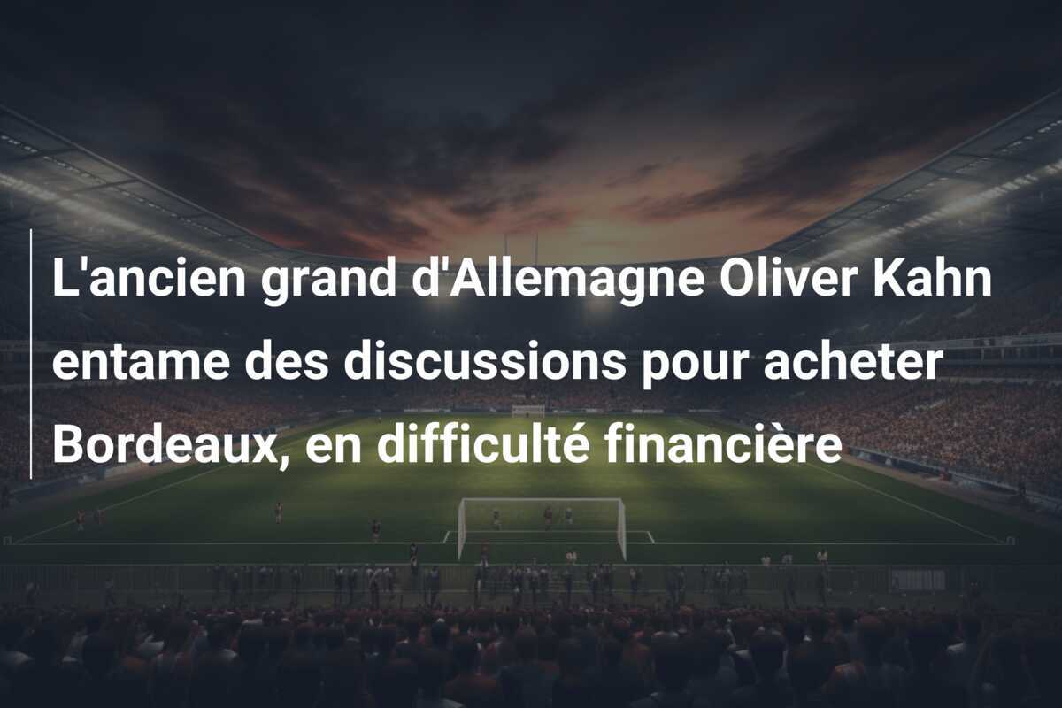 L'ancien grand d'Allemagne Oliver Kahn entame des discussions pour acheter Bordeaux, en difficulté financière