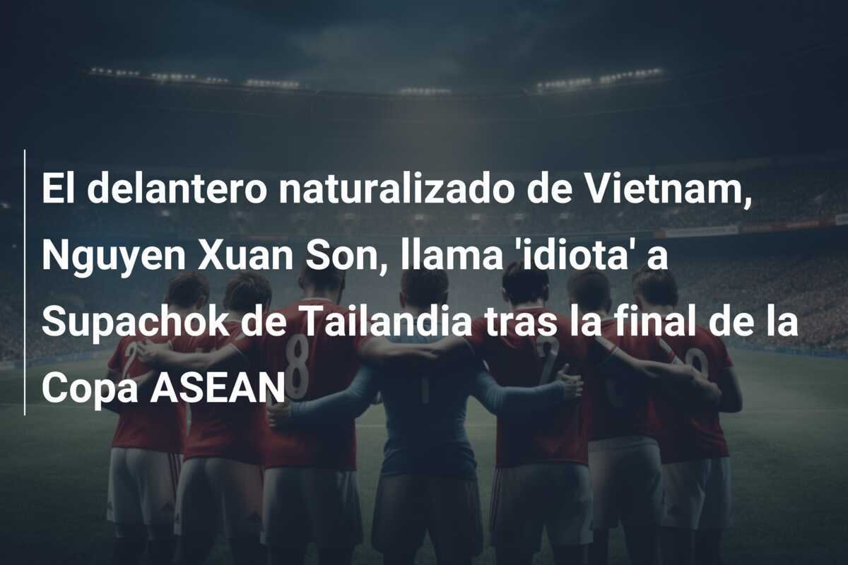 El delantero naturalizado de Vietnam, Nguyen Xuan Son, llama 'idiota' a Supachok de Tailandia tras la final de la Copa ASEAN