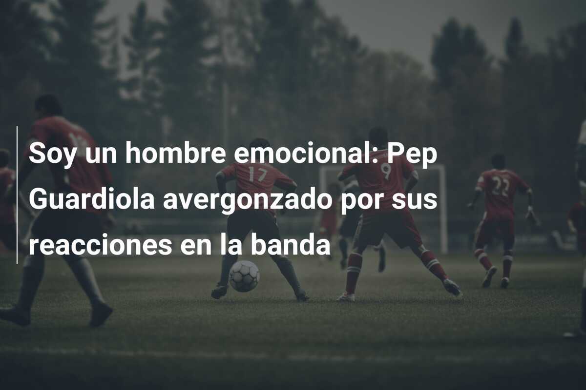 Soy un hombre emocional: Pep Guardiola avergonzado por sus reacciones en la banda