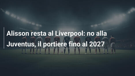 Alisson resta al Liverpool: no alla Juventus, il portiere fino al 2027