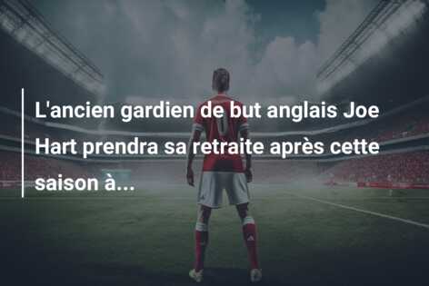 L’ancien gardien de but anglais Joe Hart prendra sa retraite après cette saison à…