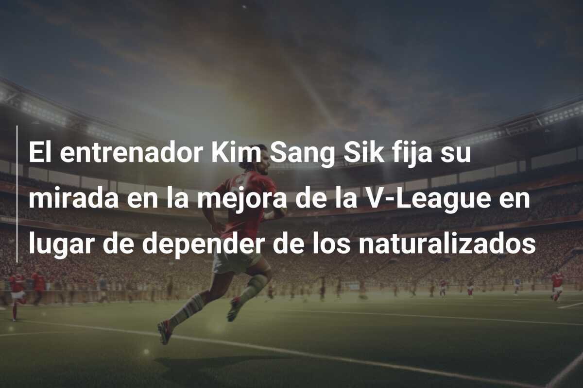 El entrenador Kim Sang Sik fija su mirada en la mejora de la V-League en lugar de depender de los naturalizados
