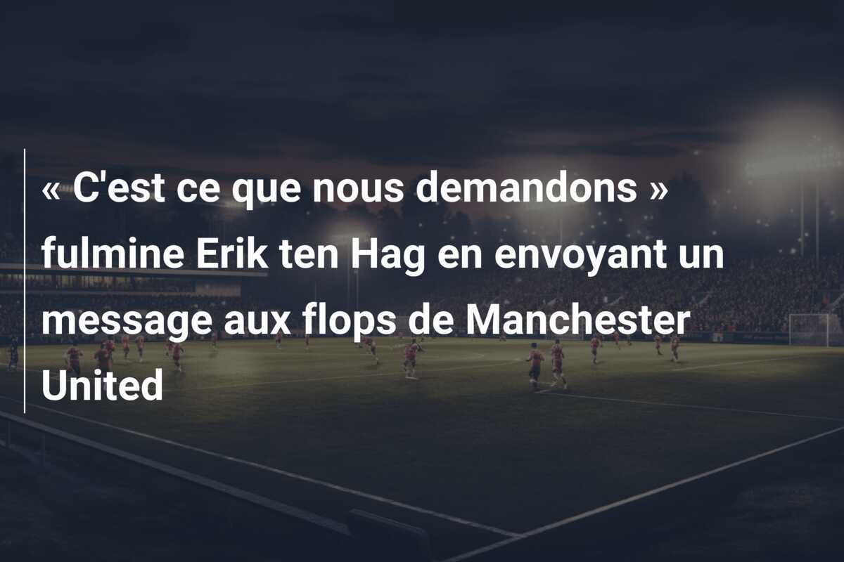 « C'est ce que nous demandons » fulmine Erik ten Hag en envoyant un message aux flops de Manchester United