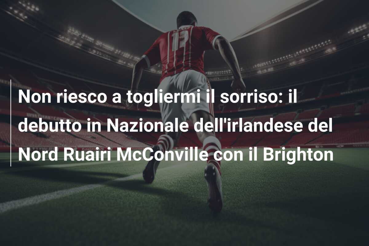 Non riesco a togliermi il sorriso: il debutto in Nazionale dell'irlandese del Nord Ruairi McConville con il Brighton