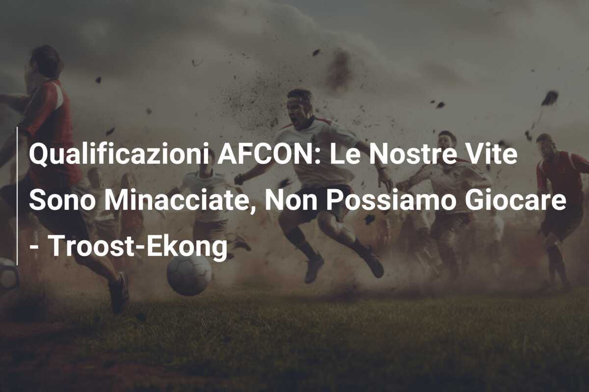 Qualificazioni AFCON: Le Nostre Vite Sono Minacciate, Non Possiamo Giocare - Troost-Ekong