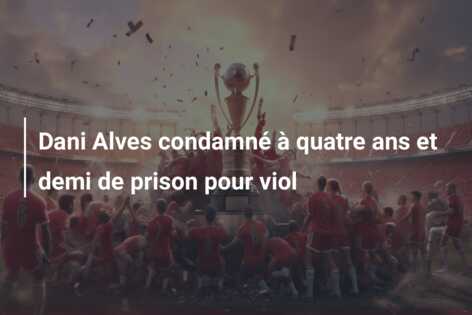 Dani Alves condamné à quatre ans et demi de prison pour viol