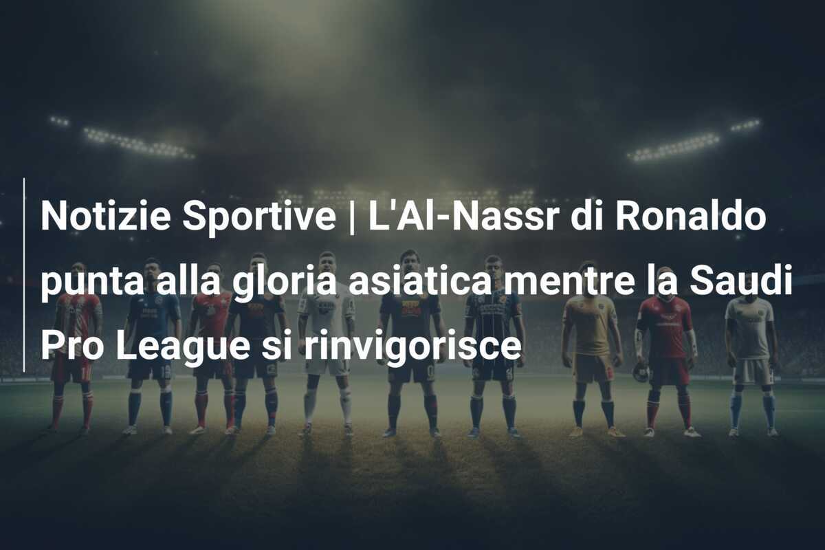 Notizie Sportive | L'Al-Nassr di Ronaldo punta alla gloria asiatica mentre la Saudi Pro League si rinvigorisce