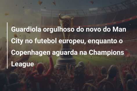 Guardiola orgulhoso do novo do Man City no futebol europeu, enquanto o Copenhagen aguarda na Champions League