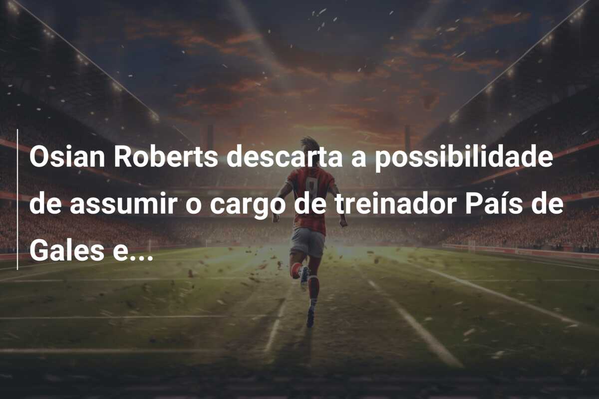 Osian Roberts descarta a possibilidade de assumir o cargo de treinador País de Gales e…