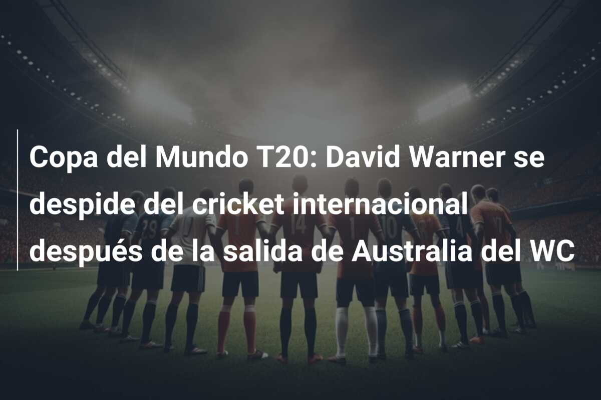 Copa del Mundo T20: David Warner se despide del cricket internacional después de la salida de Australia del WC