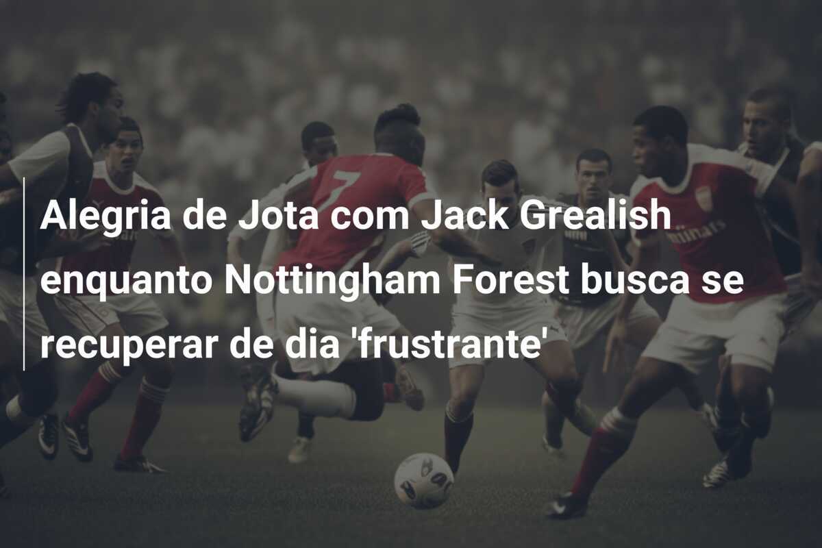 Alegria de Jota com Jack Grealish enquanto Nottingham Forest busca se recuperar de dia 'frustrante'