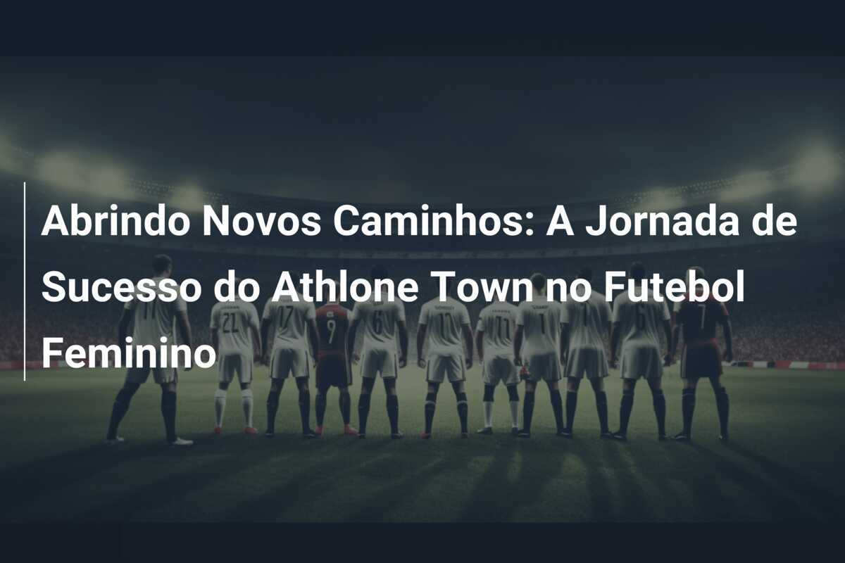 Abrindo Novos Caminhos: A Jornada de Sucesso do Athlone Town no Futebol Feminino