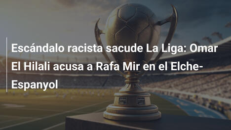 Escándalo racista sacude La Liga: Omar El Hilali acusa a Rafa Mir en el Elche-Espanyol