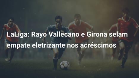LaLiga: Rayo Vallecano e Girona selam empate eletrizante nos acréscimos