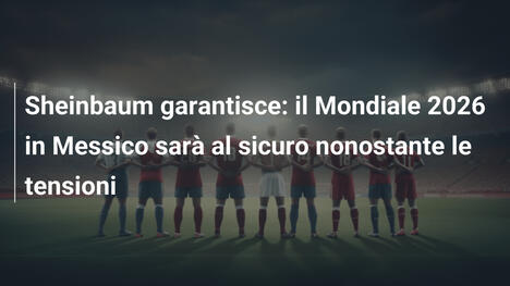 Sheinbaum garantisce: il Mondiale 2026 in Messico sarà al sicuro nonostante le tensioni