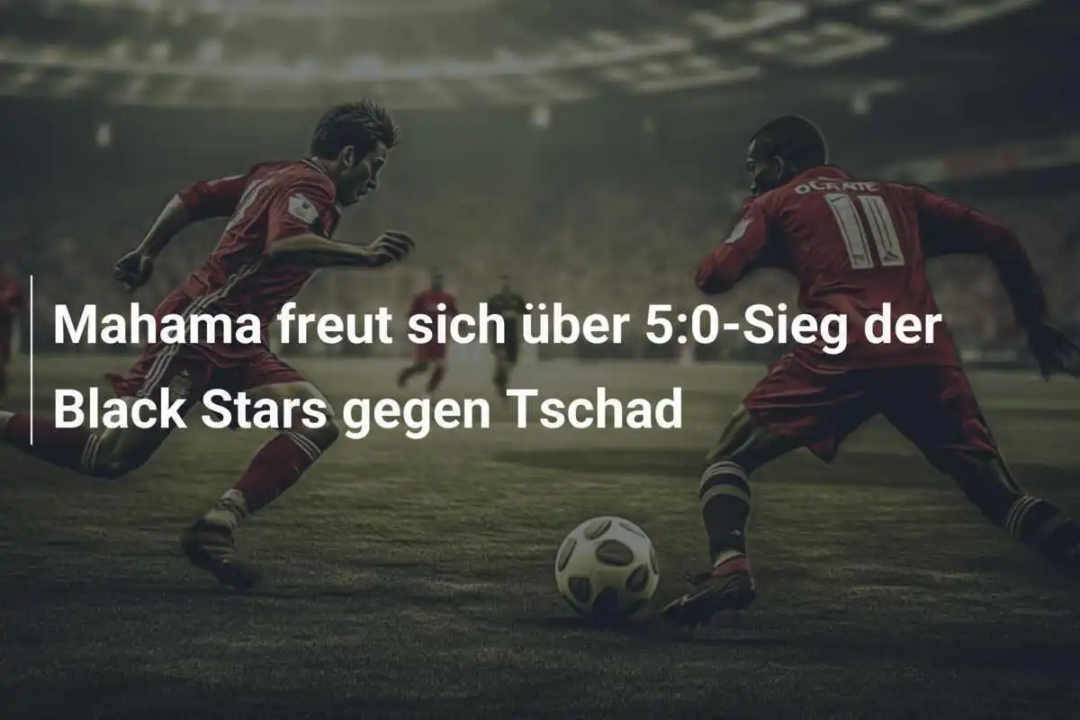 Mahama freut sich über 5:0-Sieg der Black Stars gegen Tschad