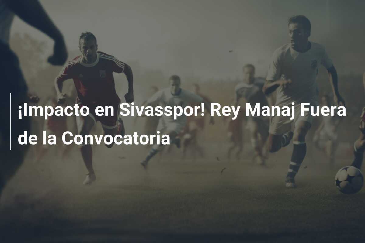¡Impacto en Sivasspor! Rey Manaj Fuera de la Convocatoria