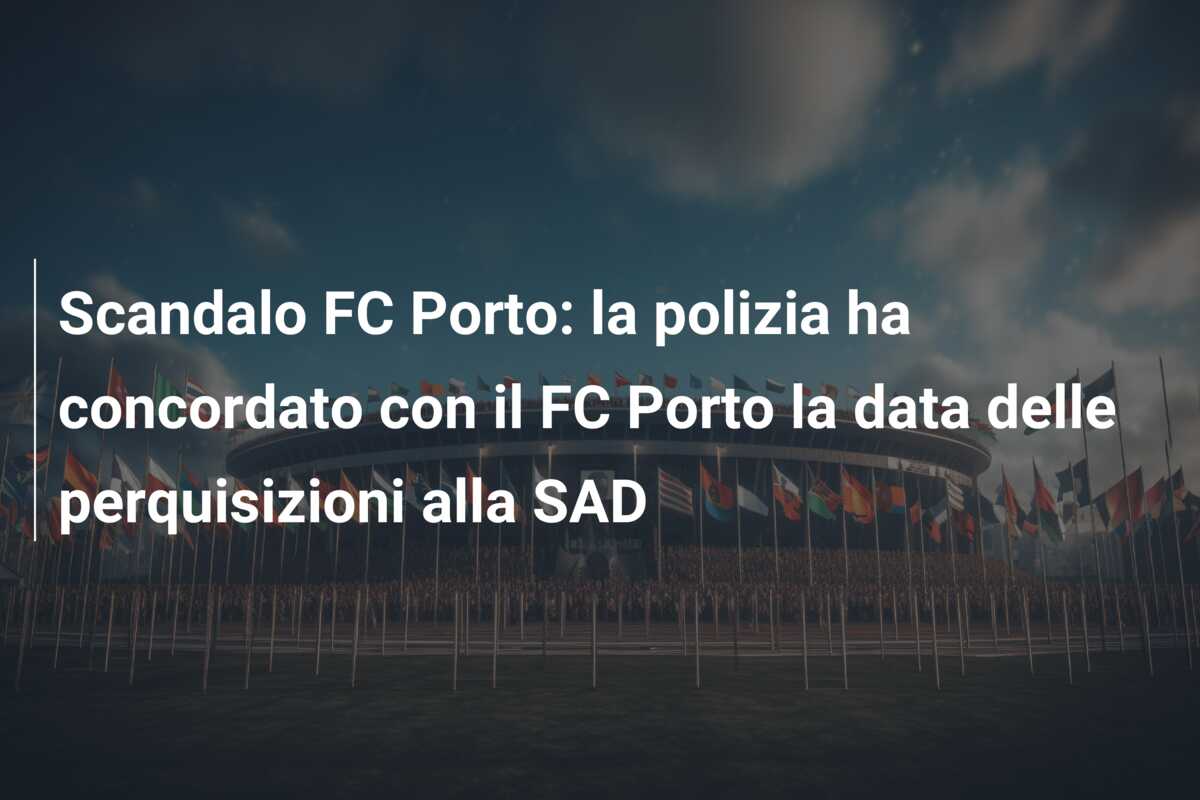 Scandalo FC Porto: la polizia ha concordato con il FC Porto la data delle perquisizioni alla SAD