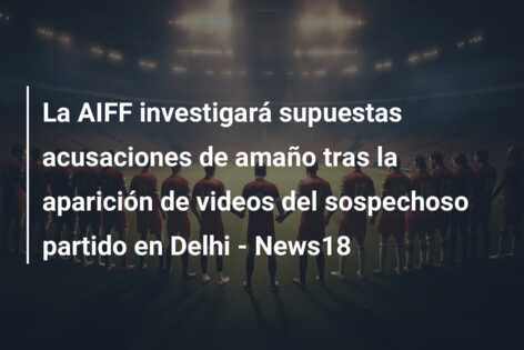 La AIFF investigará supuestas acusaciones de amaño tras la aparición de videos del sospechoso partido en Delhi – News18