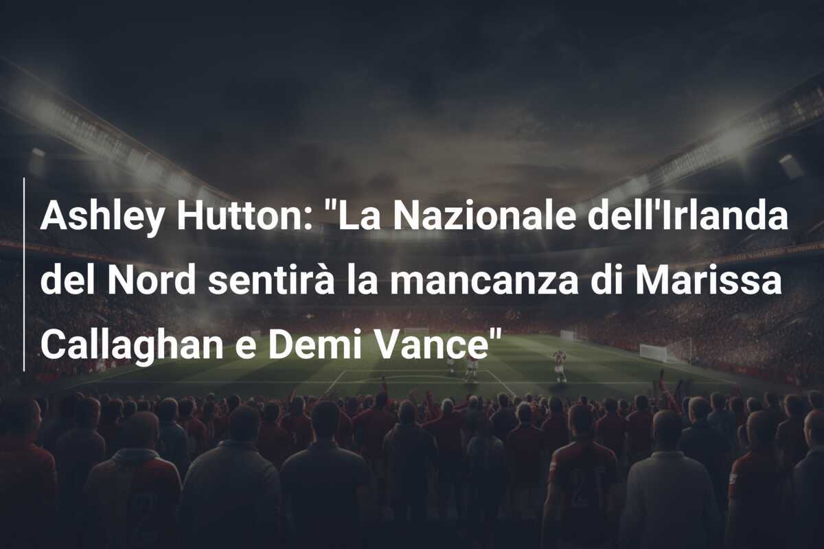 Ashley Hutton: "La Nazionale dell'Irlanda del Nord sentirà la mancanza di Marissa Callaghan e Demi Vance"