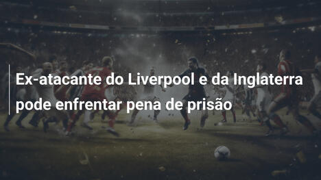 Ex-atacante do Liverpool e da Inglaterra pode enfrentar pena de prisão