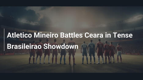 Atletico Mineiro Battles Ceara in Tense Brasileirao Showdown
