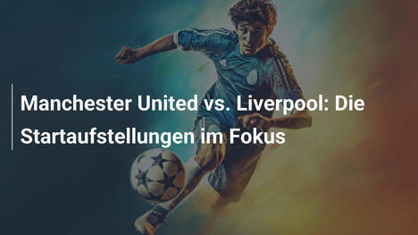 Manchester United vs. Liverpool: Die Startaufstellungen im Fokus
