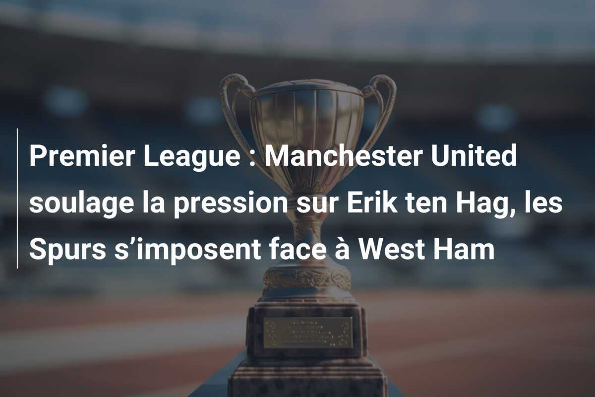 Premier League : Manchester United soulage la pression sur Erik ten Hag, les Spurs s’imposent face à West Ham