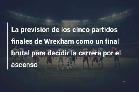 La previsión de los cinco partidos finales de Wrexham como un final brutal para decidir la carrera por el ascenso