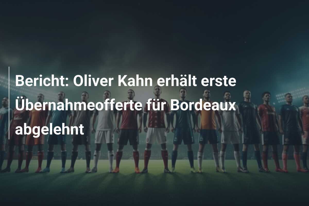 Bericht: Oliver Kahn erhält erste Übernahmeofferte für Bordeaux abgelehnt