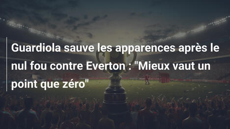 Guardiola sauve les apparences après le nul fou contre Everton : "Mieux vaut un point que zéro"
