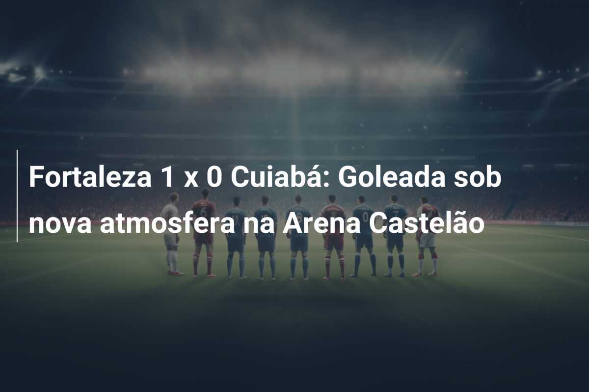 Fortaleza 1 x 0 Cuiabá: Goleada sob nova atmosfera na Arena Castelão