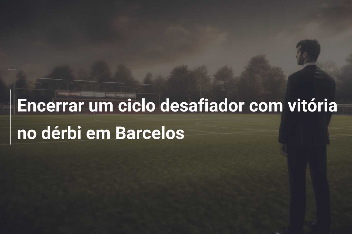 Encerrar um ciclo desafiador com vitória no dérbi em Barcelos