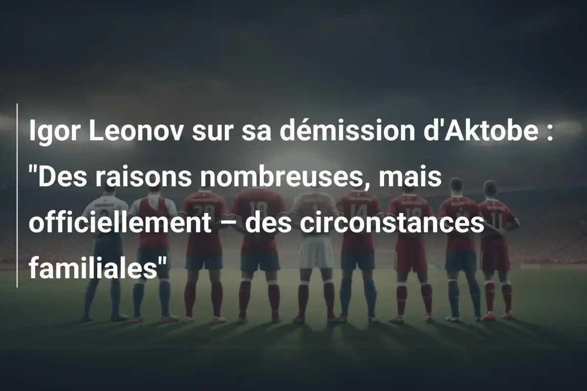 Igor Leonov sur sa démission d'Aktobe : "Des raisons nombreuses, mais officiellement – des circonstances familiales"