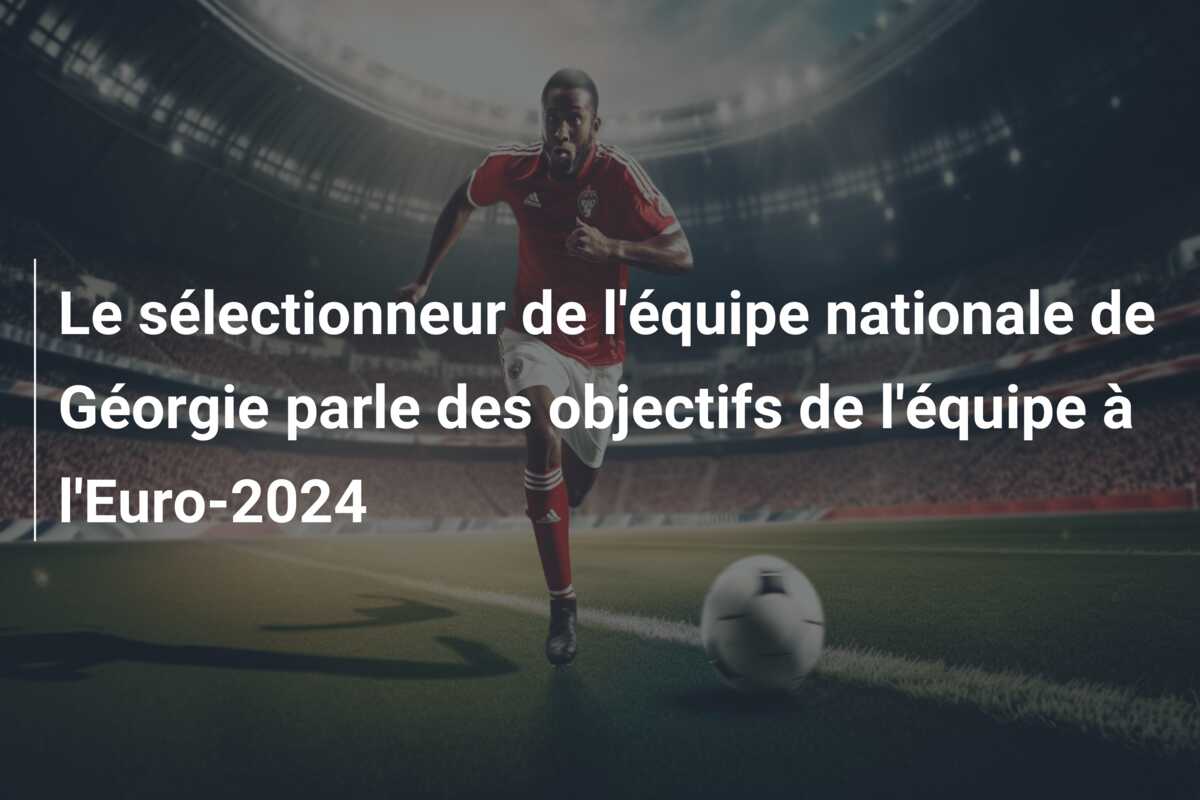 Le sélectionneur de l’équipe nationale de Géorgie parle des objectifs de l’équipe à l’Euro-2024