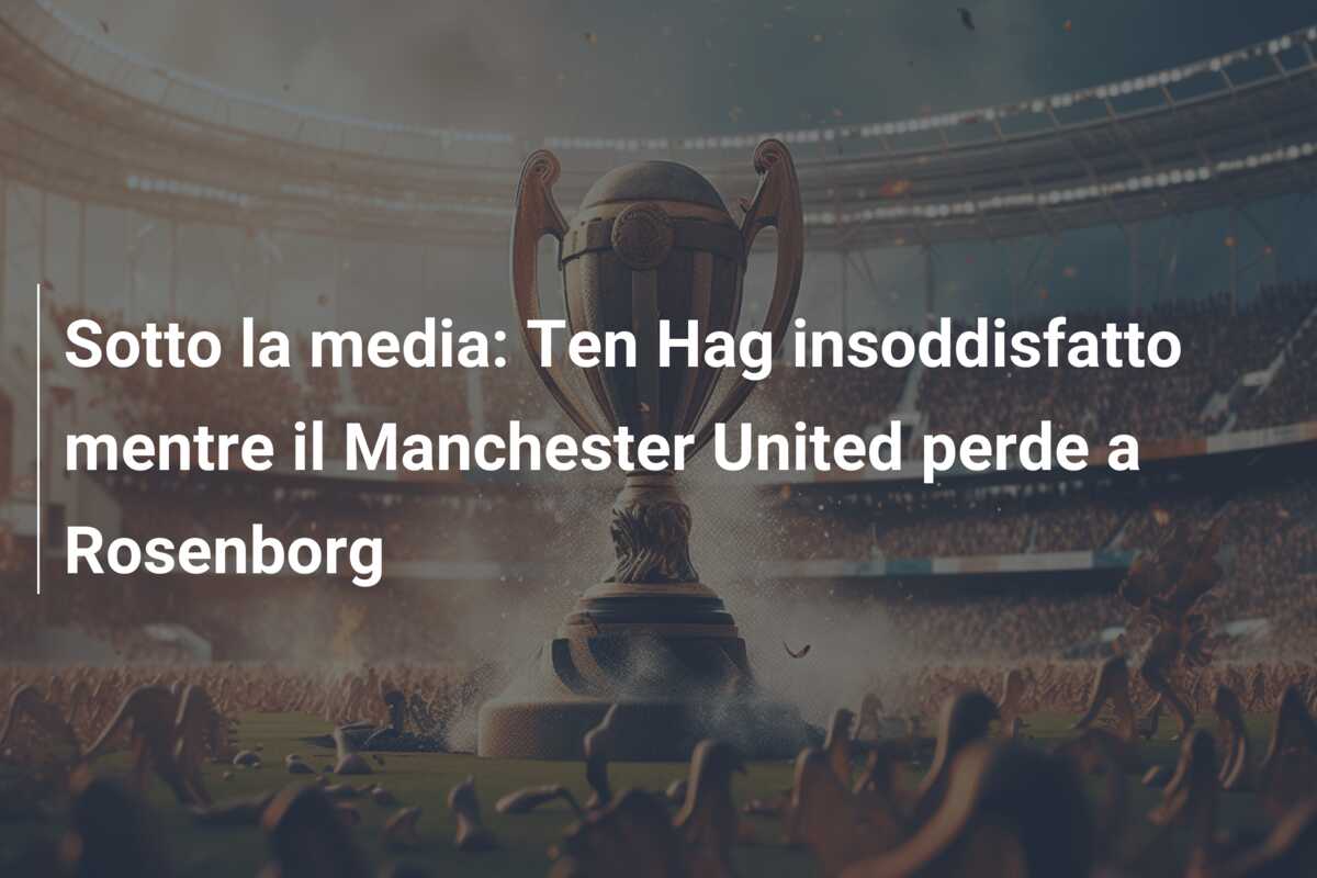Sotto la media: Ten Hag insoddisfatto mentre il Manchester United perde a Rosenborg