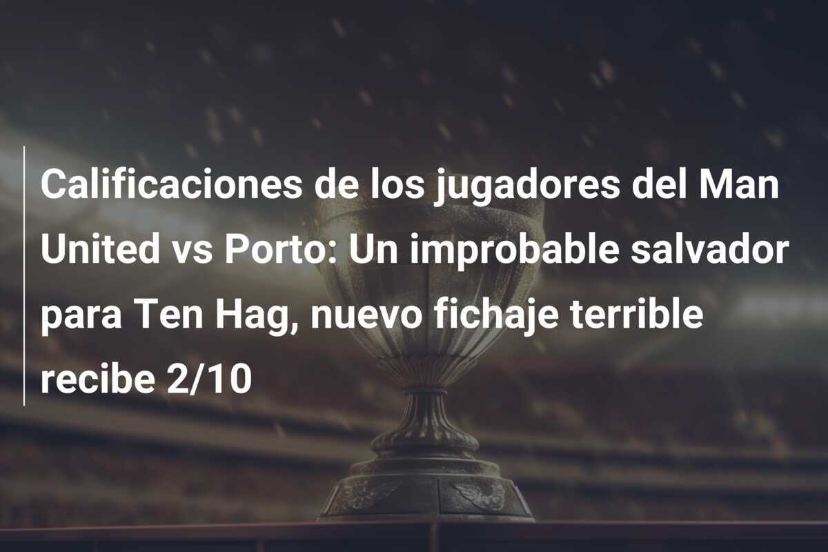 Calificaciones de los jugadores del Man United vs Porto: Un improbable salvador para Ten Hag, nuevo fichaje terrible recibe 2/10