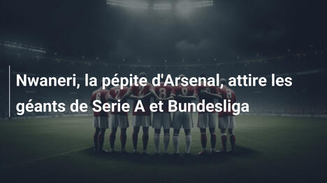 Nwaneri, la pépite d'Arsenal, attire les géants de Serie A et Bundesliga