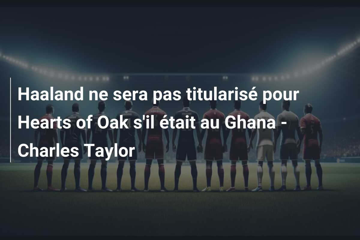 Haaland ne sera pas titularisé pour Hearts of Oak s’il était au Ghana – Charles Taylor