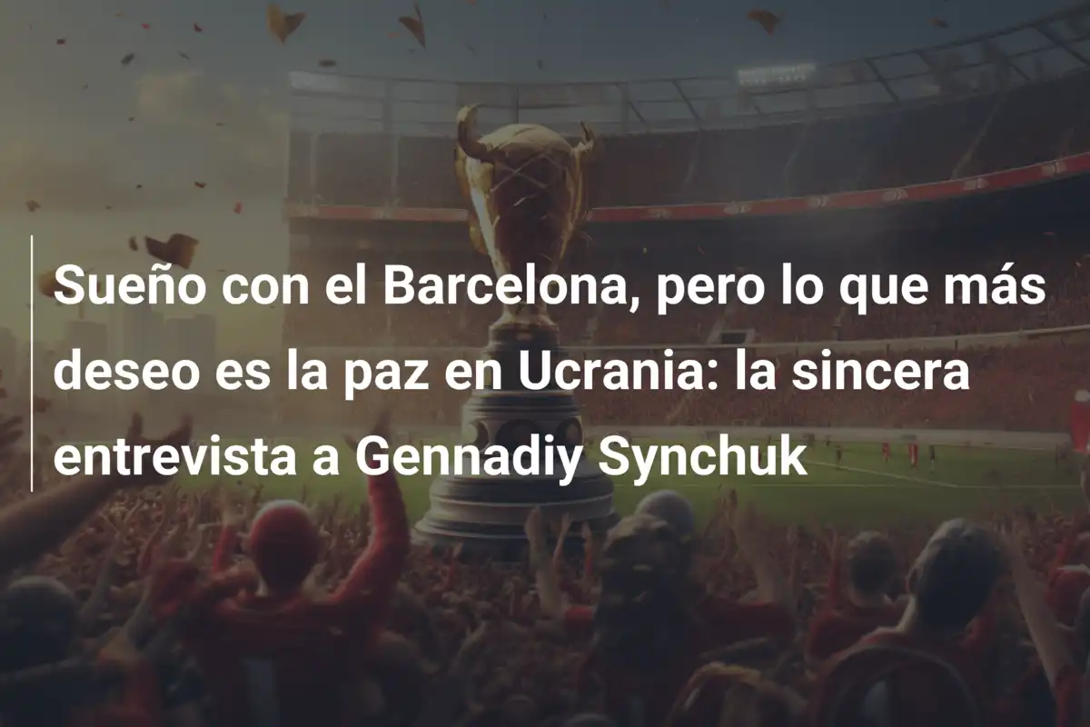 Sueño con el Barcelona, pero lo que más deseo es la paz en Ucrania: la sincera entrevista a Gennadiy Synchuk