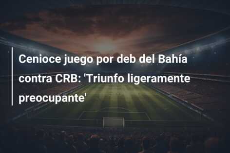 Cenioce juego por deb del Bahía contra CRB: ‘Triunfo ligeramente preocupante’