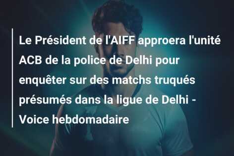 Le Président de l’AIFF approera l’unité ACB de la police de Delhi pour enquêter sur des matchs truqués présumés dans la ligue de Delhi – Voice hebdomadaire