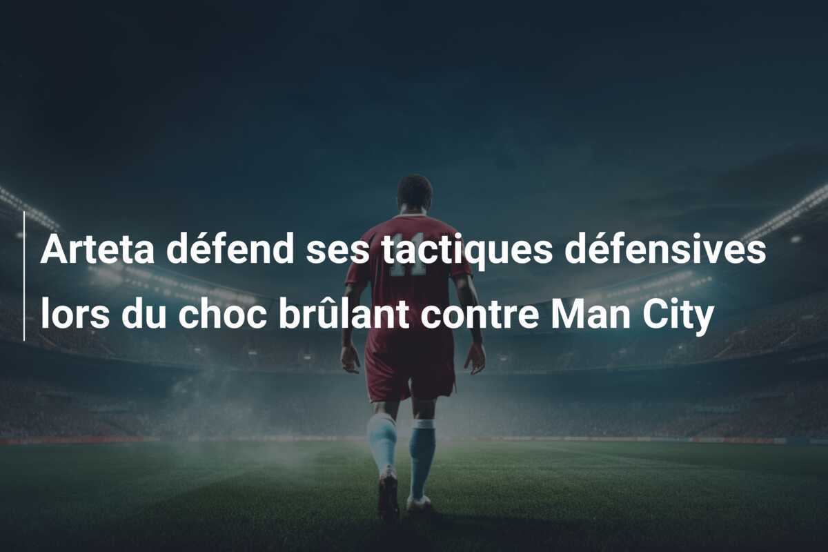 Arteta défend ses tactiques défensives lors du choc brûlant contre Man City