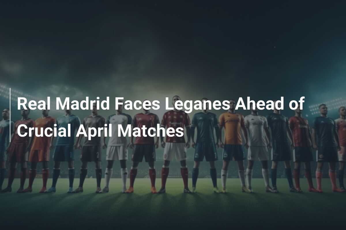 Real Madrid Bereitet Sich Auf Leganes Vor Spannender April Steht Bevor