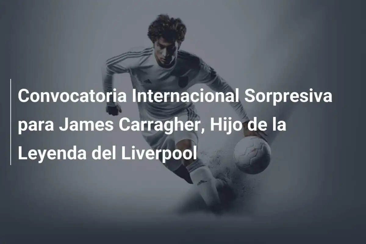 Convocatoria Internacional Sorpresiva para James Carragher, Hijo de la Leyenda del Liverpool