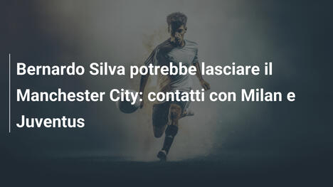 Bernardo Silva potrebbe lasciare il Manchester City: contatti con Milan e Juventus