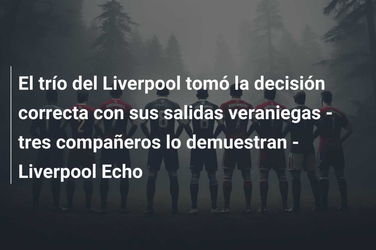 El trío del Liverpool tomó la decisión correcta con sus salidas veraniegas - tres compañeros lo demuestran - Liverpool Echo