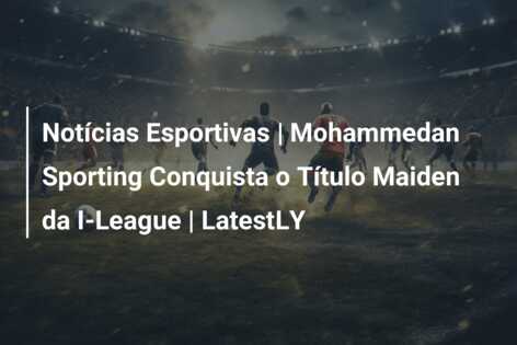 Notícias Esportivas | Mohammedan Sporting Conquista o Título Maiden da I-League | LatestLY