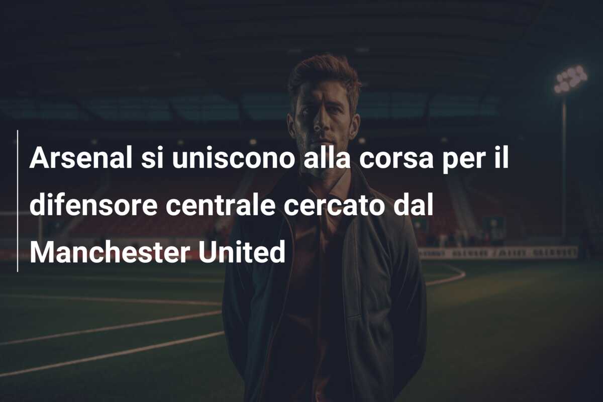 Arsenal si uniscono alla corsa per il difensore centrale cercato dal Manchester United